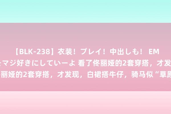 【BLK-238】衣装！プレイ！中出しも！ EMIRIのつぶやき指令で私をマジ好きにしていーよ 看了佟丽娅的2套穿搭，才发现，白裙搭牛仔，骑马似“草原公主”