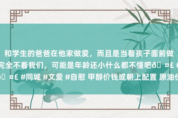 和学生的爸爸在他家做爱，而且是当着孩子面前做爱，太刺激了，孩子完全不看我们，可能是年龄还小什么都不懂吧🤣 #同城 #文爱 #自慰 甲醇价钱或朝上配置 原油价钱再次堕入反复