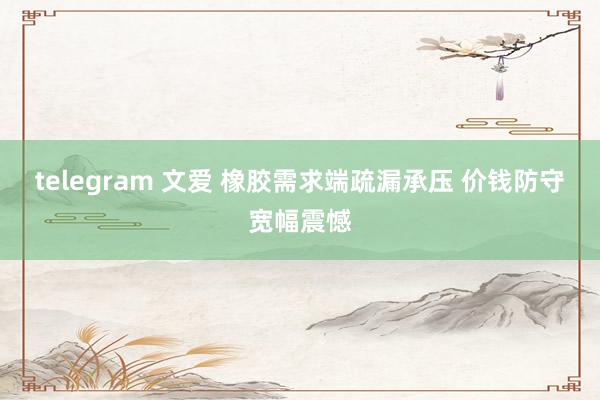 telegram 文爱 橡胶需求端疏漏承压 价钱防守宽幅震憾