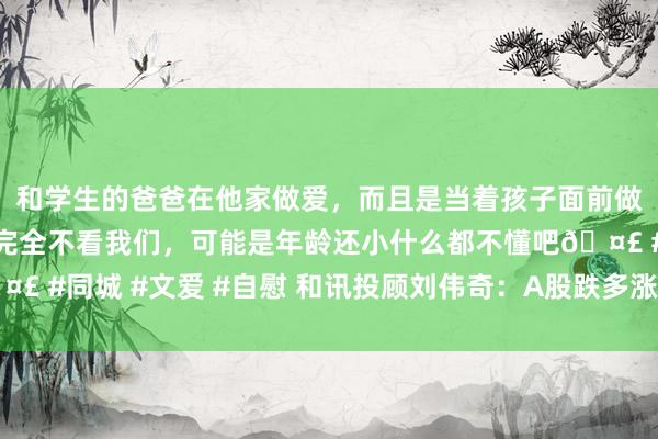 和学生的爸爸在他家做爱，而且是当着孩子面前做爱，太刺激了，孩子完全不看我们，可能是年龄还小什么都不懂吧🤣 #同城 #文爱 #自慰 和讯投顾刘伟奇：A股跌多涨少，有但愿企稳吗？