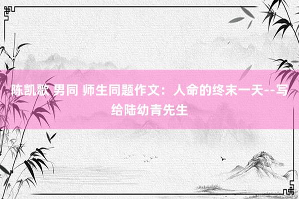 陈凯歌 男同 师生同题作文：人命的终末一天--写给陆幼青先生