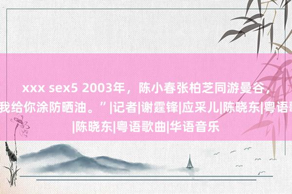 xxx sex5 2003年，陈小春张柏芝同游曼谷，张柏芝说：“我给你涂防晒油。”|记者|谢霆锋|应采儿|陈晓东|粤语歌曲|华语音乐