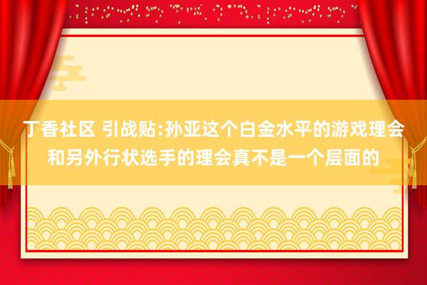 丁香社区 引战贴:孙亚这个白金水平的游戏理会和另外行状选手的理会真不是一个层面的