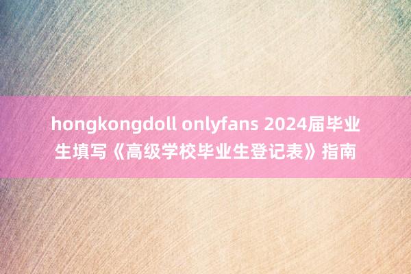 hongkongdoll onlyfans 2024届毕业生填写《高级学校毕业生登记表》指南