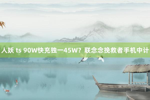 人妖 ts 90W快充独一45W？联念念挽救者手机中计